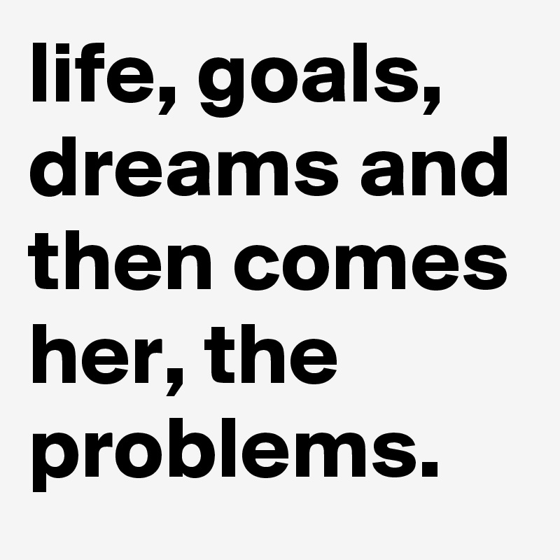 life, goals, dreams and then comes her, the problems.