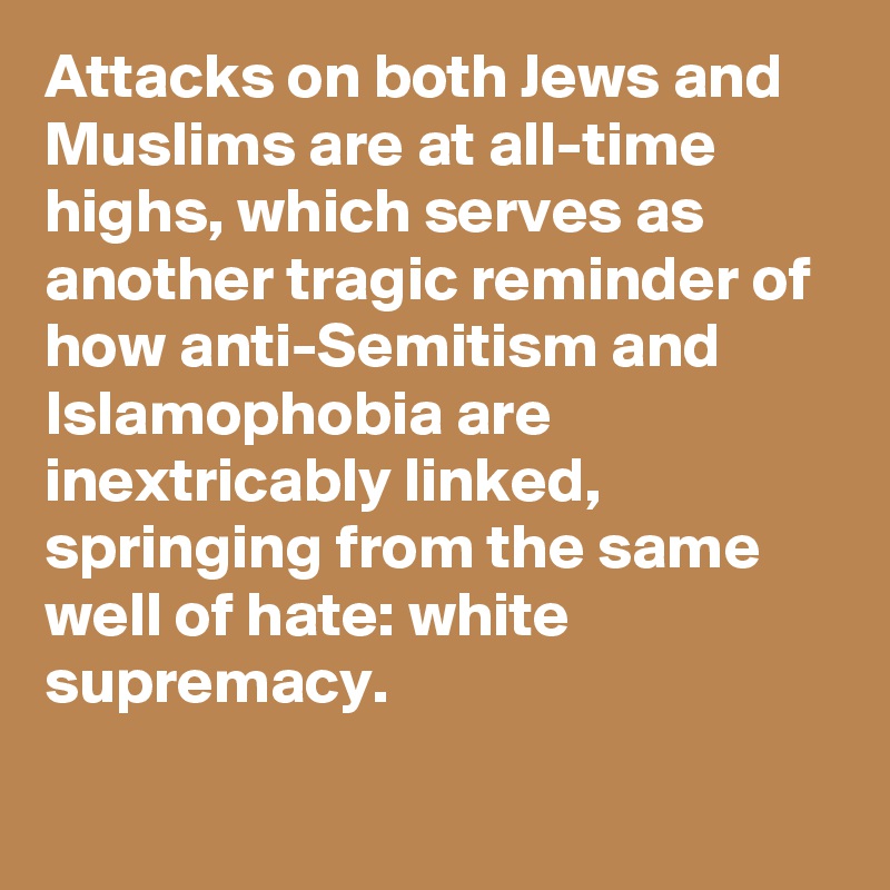 Attacks on both Jews and Muslims are at all-time highs, which serves as another tragic reminder of how anti-Semitism and Islamophobia are inextricably linked, springing from the same well of hate: white supremacy.