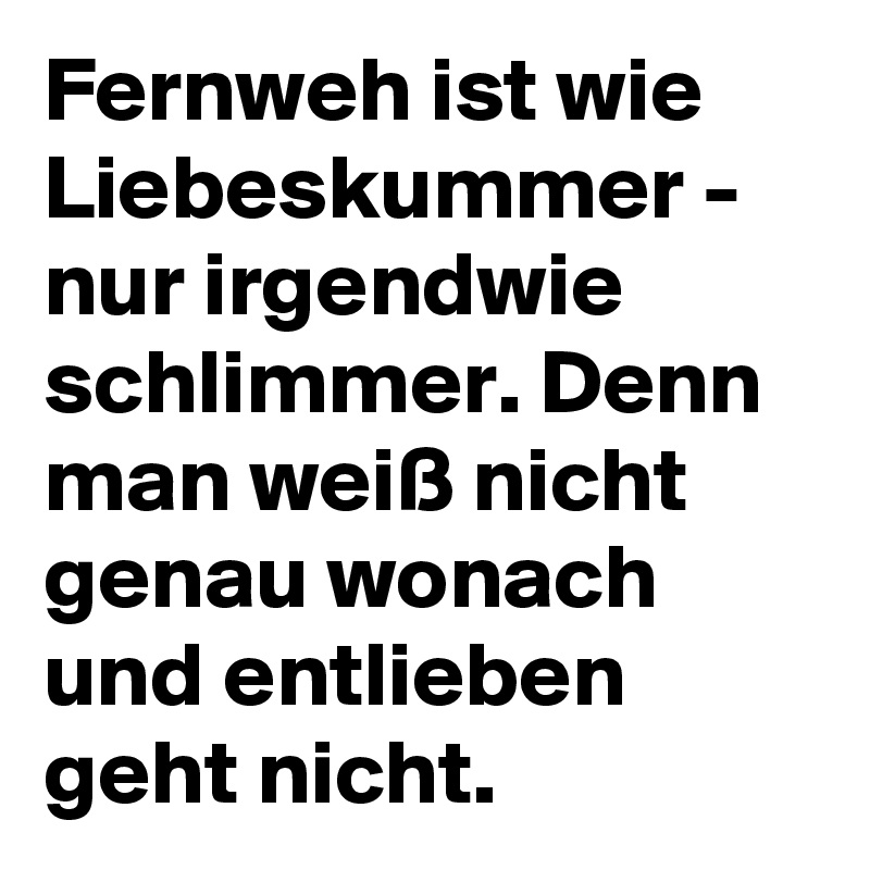 Fernweh ist wie Liebeskummer - nur irgendwie schlimmer. Denn man weiß nicht genau wonach und entlieben geht nicht.