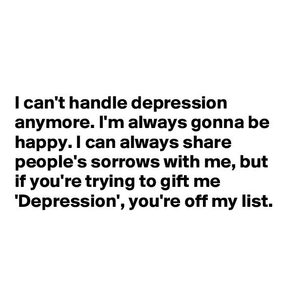 



I can't handle depression anymore. I'm always gonna be happy. I can always share people's sorrows with me, but if you're trying to gift me 'Depression', you're off my list.


