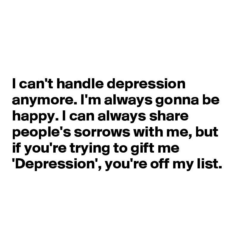 



I can't handle depression anymore. I'm always gonna be happy. I can always share people's sorrows with me, but if you're trying to gift me 'Depression', you're off my list.


