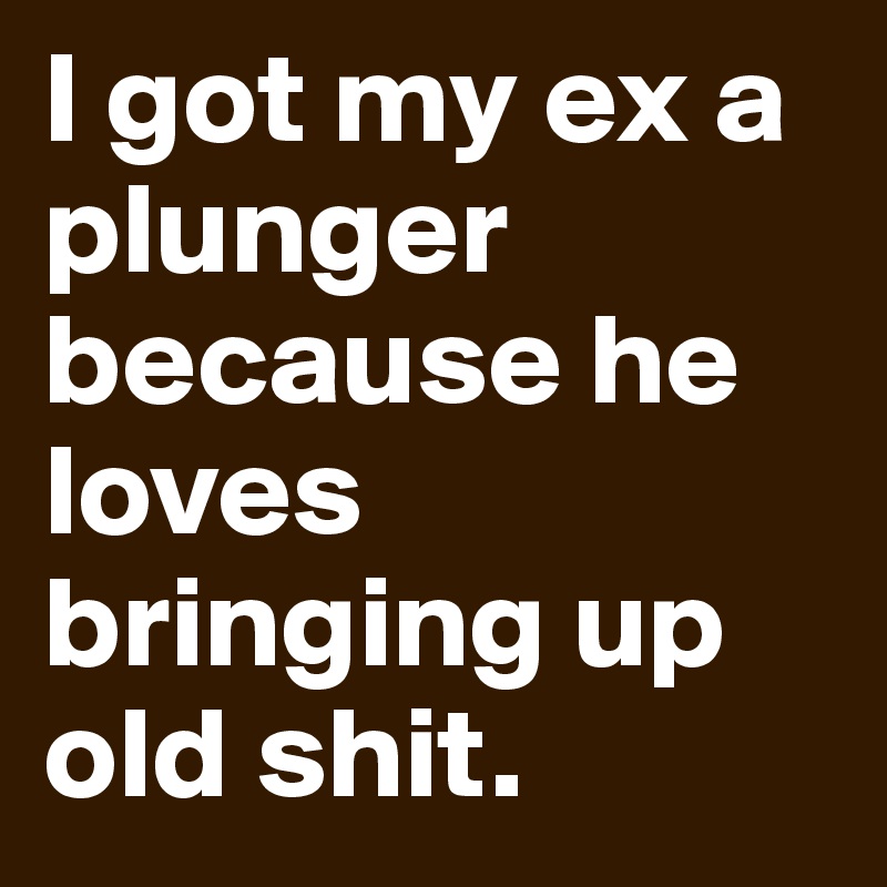 I got my ex a plunger because he loves bringing up old shit.