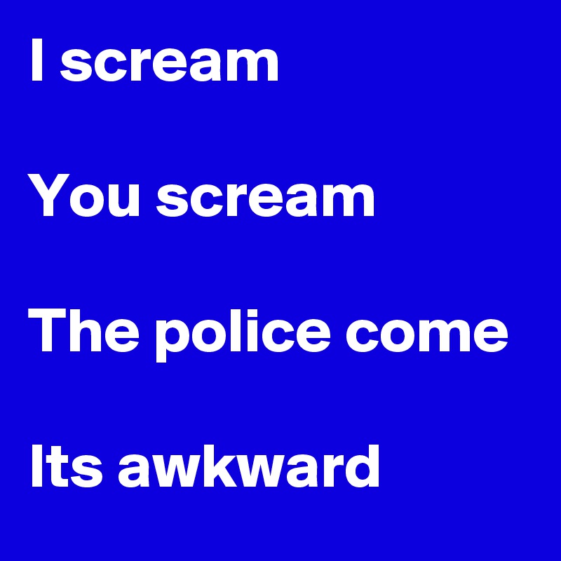 I scream

You scream

The police come

Its awkward