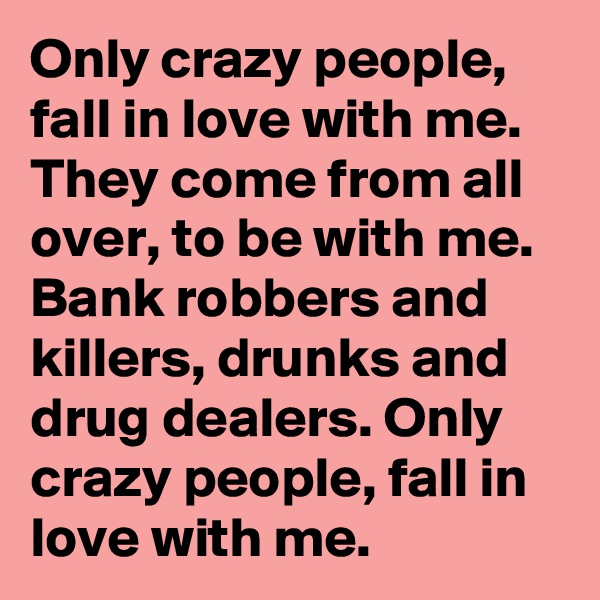 Only crazy people, fall in love with me. They come from all over, to be with me. Bank robbers and killers, drunks and drug dealers. Only crazy people, fall in love with me.