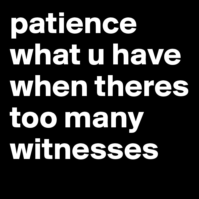 patience
what u have when theres too many witnesses