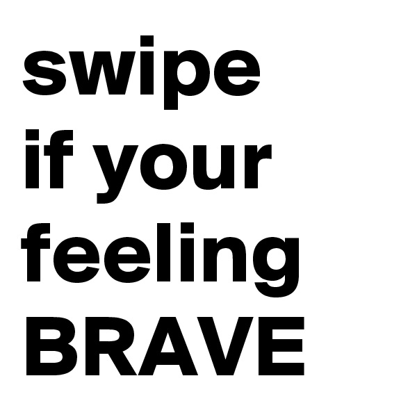 swipe
if your feeling
BRAVE