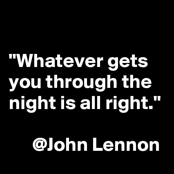 

"Whatever gets you through the night is all right."

      @John Lennon