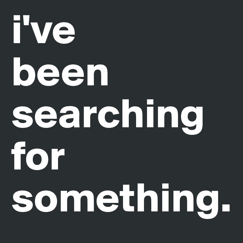 i've
been
searching for something. 