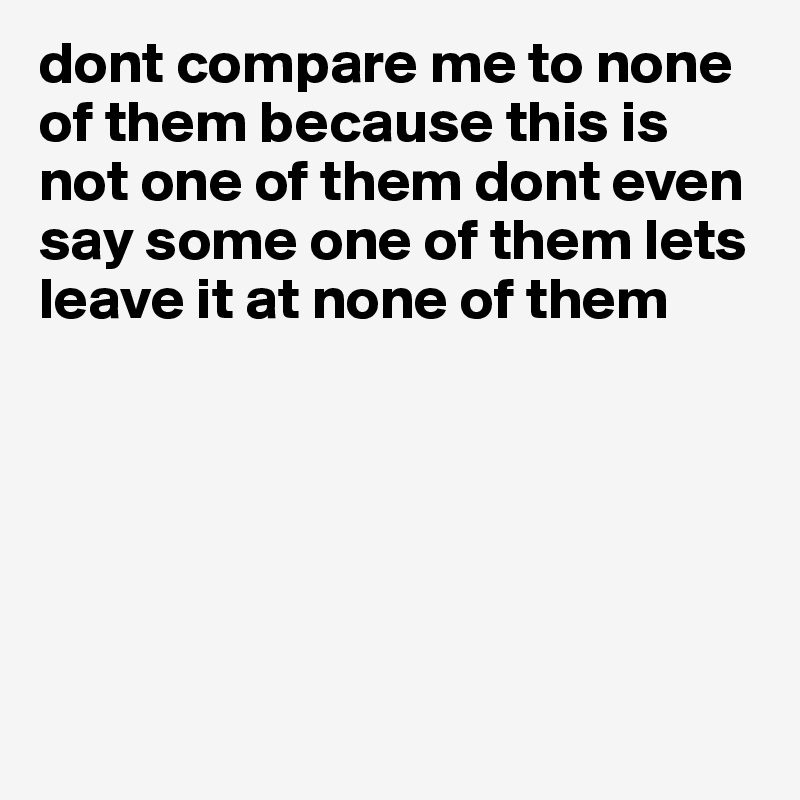 dont compare me to none of them because this is not one of them dont even say some one of them lets leave it at none of them






