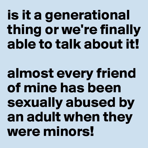 is it a generational thing or we're finally able to talk about it!

almost every friend of mine has been sexually abused by an adult when they were minors! 