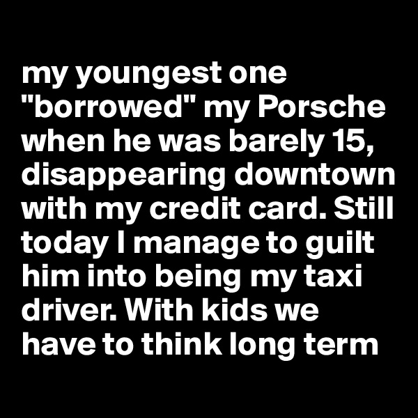 
my youngest one "borrowed" my Porsche when he was barely 15, disappearing downtown with my credit card. Still today I manage to guilt him into being my taxi driver. With kids we have to think long term
