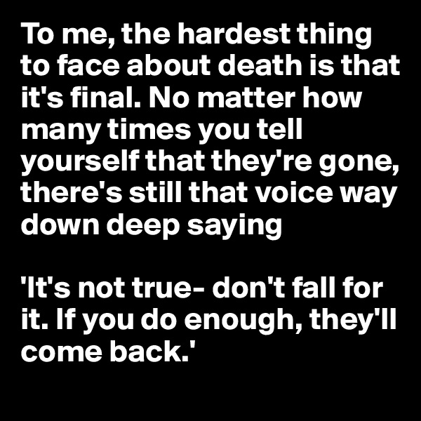 To me, the hardest thing to face about death is that it's final. No matter how many times you tell yourself that they're gone, there's still that voice way down deep saying

'It's not true- don't fall for it. If you do enough, they'll come back.'