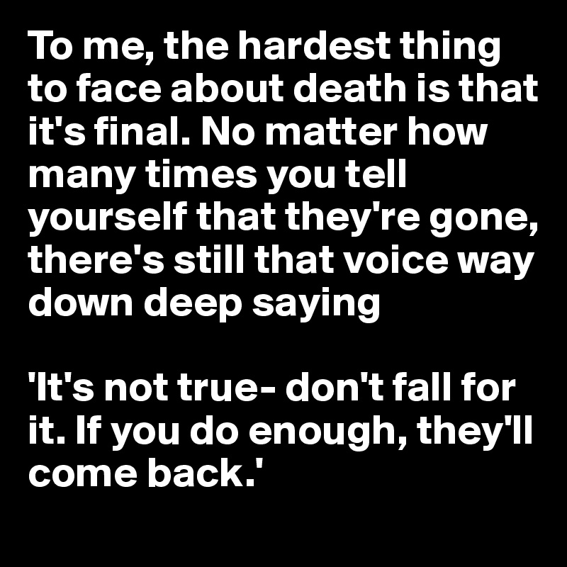 To me, the hardest thing to face about death is that it's final. No matter how many times you tell yourself that they're gone, there's still that voice way down deep saying

'It's not true- don't fall for it. If you do enough, they'll come back.'
