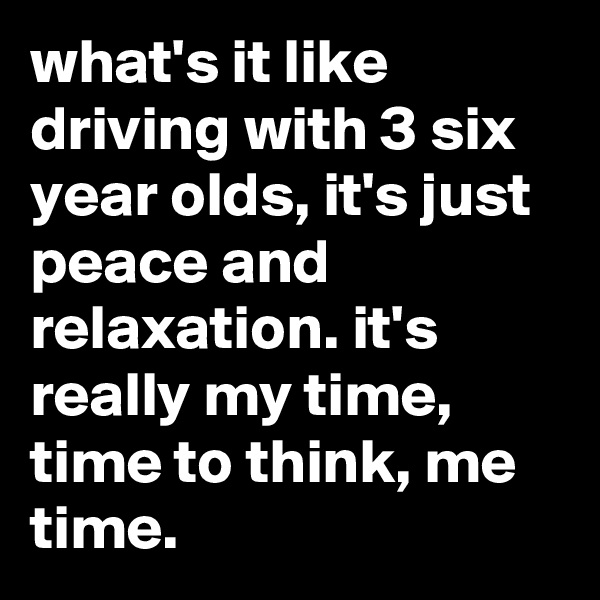 what's it like driving with 3 six year olds, it's just peace and relaxation. it's really my time, time to think, me time.