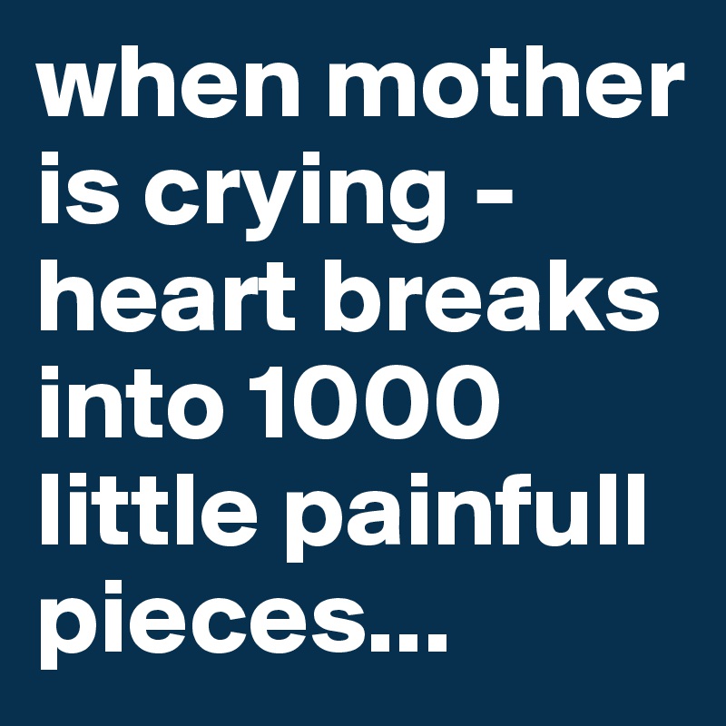 when mother is crying - heart breaks into 1000 little painfull pieces...