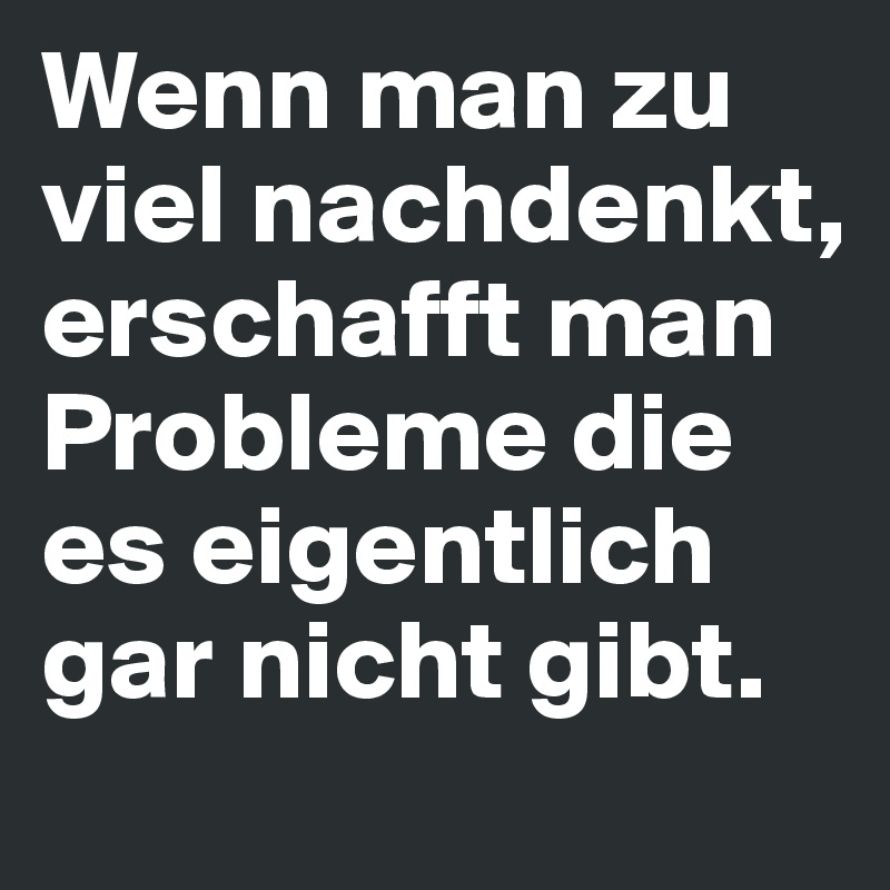Wenn man zu viel nachdenkt, erschafft man Probleme die es eigentlich gar nicht gibt.
