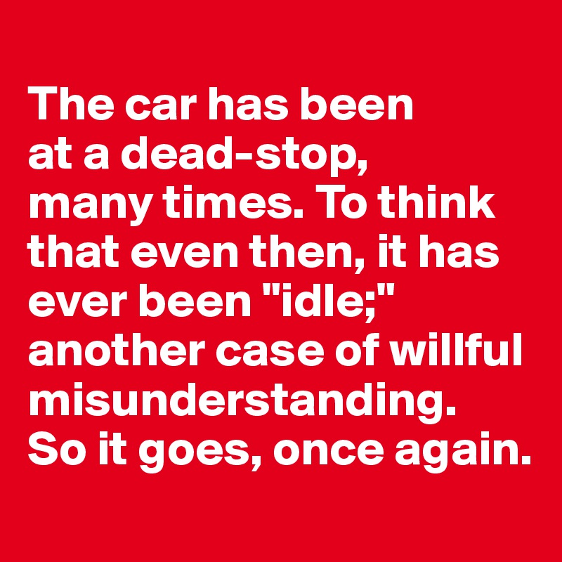 
The car has been 
at a dead-stop, 
many times. To think that even then, it has ever been "idle;" another case of willful misunderstanding. 
So it goes, once again.
