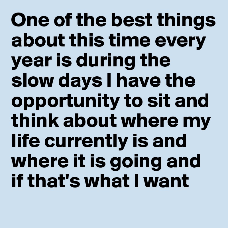 One of the best things about this time every year is during the slow days I have the opportunity to sit and think about where my life currently is and where it is going and if that's what I want