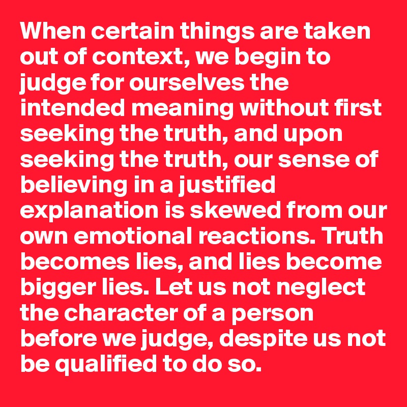 When certain things are taken out of context, we begin to judge for ourselves the intended meaning without first seeking the truth, and upon seeking the truth, our sense of believing in a justified explanation is skewed from our own emotional reactions. Truth becomes lies, and lies become bigger lies. Let us not neglect the character of a person before we judge, despite us not be qualified to do so. 