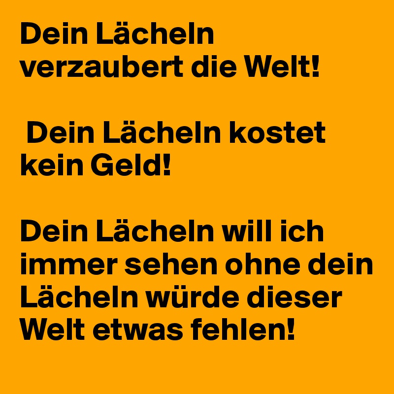 Dein Lächeln verzaubert die Welt!

 Dein Lächeln kostet kein Geld! 

Dein Lächeln will ich immer sehen ohne dein Lächeln würde dieser Welt etwas fehlen!