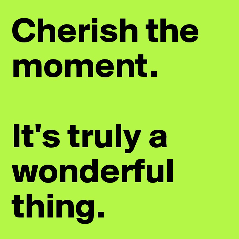 Cherish the moment. 

It's truly a wonderful thing. 