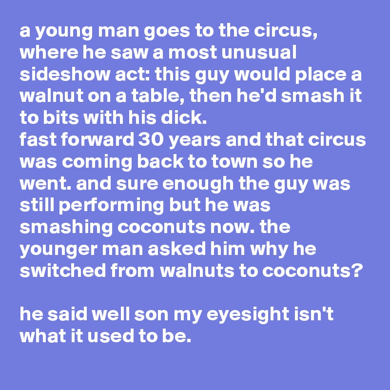 a young man goes to the circus, where he saw a most unusual sideshow act: this guy would place a walnut on a table, then he'd smash it to bits with his dick. 
fast forward 30 years and that circus was coming back to town so he went. and sure enough the guy was still performing but he was smashing coconuts now. the younger man asked him why he switched from walnuts to coconuts?

he said well son my eyesight isn't what it used to be.