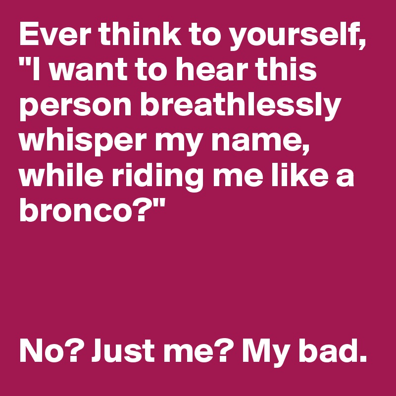 Ever think to yourself, "I want to hear this person breathlessly whisper my name, while riding me like a bronco?"



No? Just me? My bad.