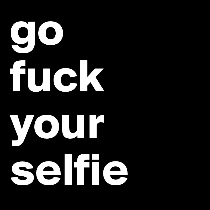go 
fuck your selfie