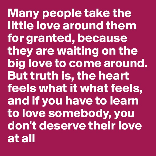 Many people take the little love around them for granted, because they are waiting on the big love to come around. But truth is, the heart feels what it what feels, and if you have to learn to love somebody, you don't deserve their love at all