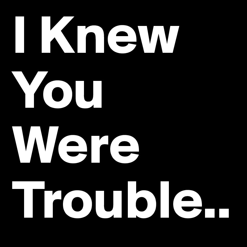 I Knew You Were Trouble..