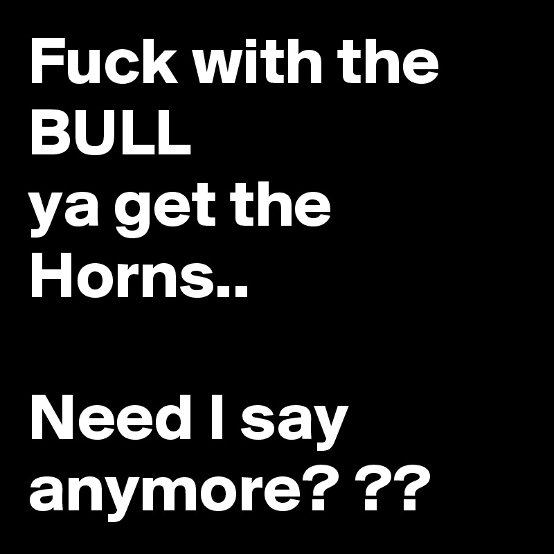 Fuck with the BULL
ya get the Horns..

Need I say anymore? ??