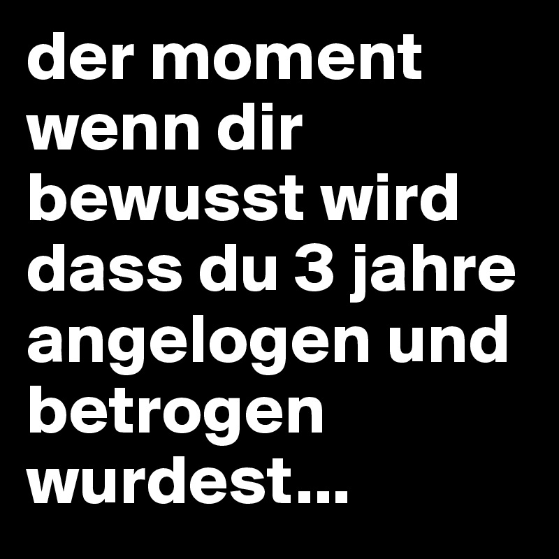 der moment wenn dir bewusst wird dass du 3 jahre angelogen und betrogen wurdest...