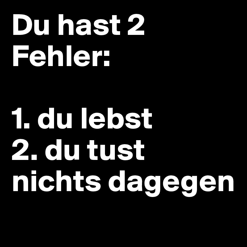 Du hast 2 Fehler:

1. du lebst
2. du tust nichts dagegen
