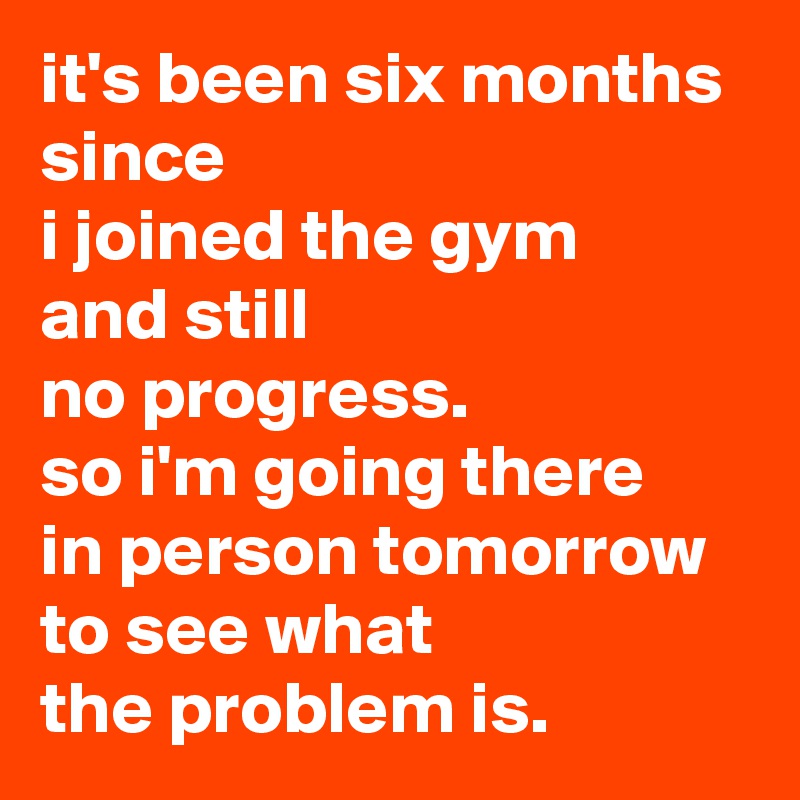 it's been six months since 
i joined the gym 
and still 
no progress. 
so i'm going there 
in person tomorrow to see what 
the problem is.