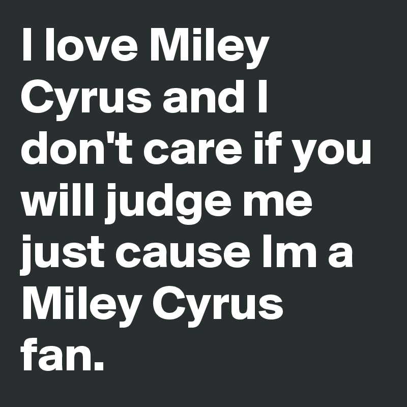 I love Miley Cyrus and I don't care if you will judge me just cause Im a Miley Cyrus fan.