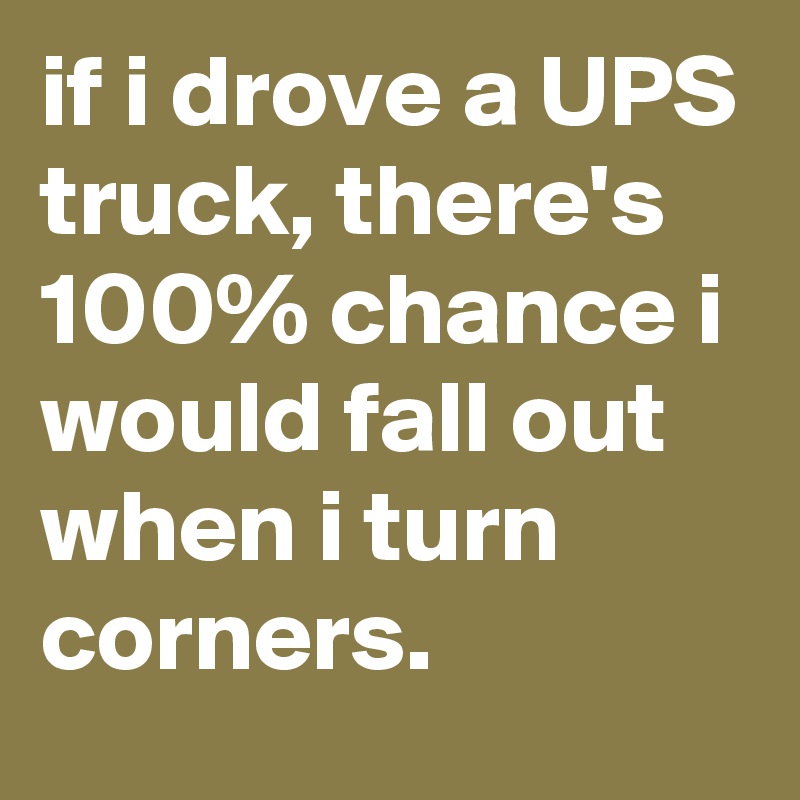 if i drove a UPS truck, there's 100% chance i would fall out when i turn corners.