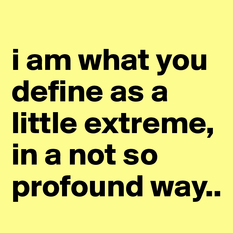 
i am what you define as a little extreme, in a not so profound way..