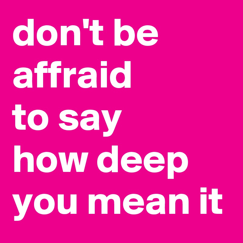 don't be affraid 
to say     how deep you mean it