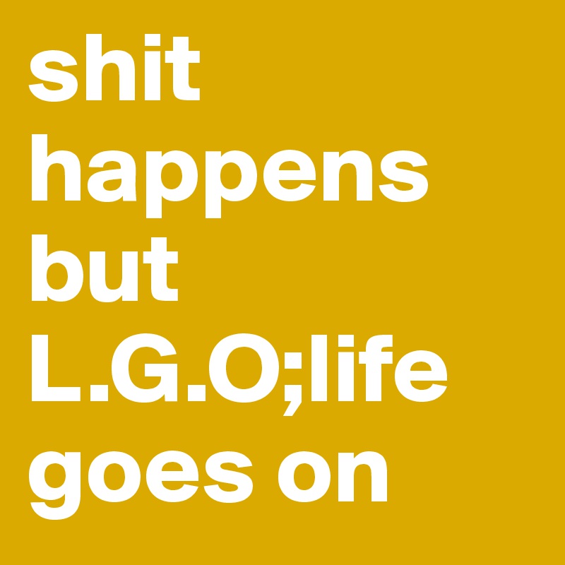 shit happens but L.G.O;life goes on