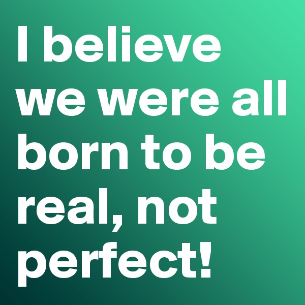 I believe we were all born to be real, not perfect!