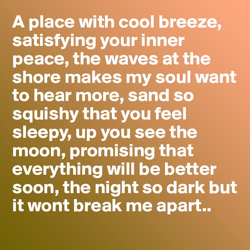 A place with cool breeze,
satisfying your inner peace, the waves at the shore makes my soul want to hear more, sand so squishy that you feel sleepy, up you see the moon, promising that everything will be better soon, the night so dark but it wont break me apart..