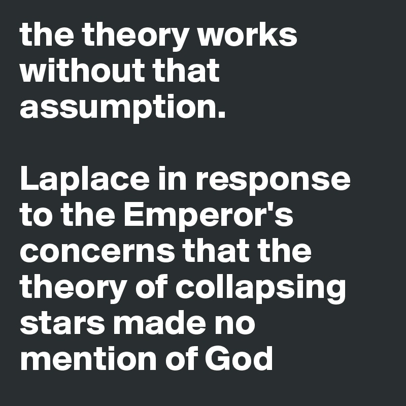 the theory works without that assumption.

Laplace in response to the Emperor's concerns that the theory of collapsing stars made no mention of God