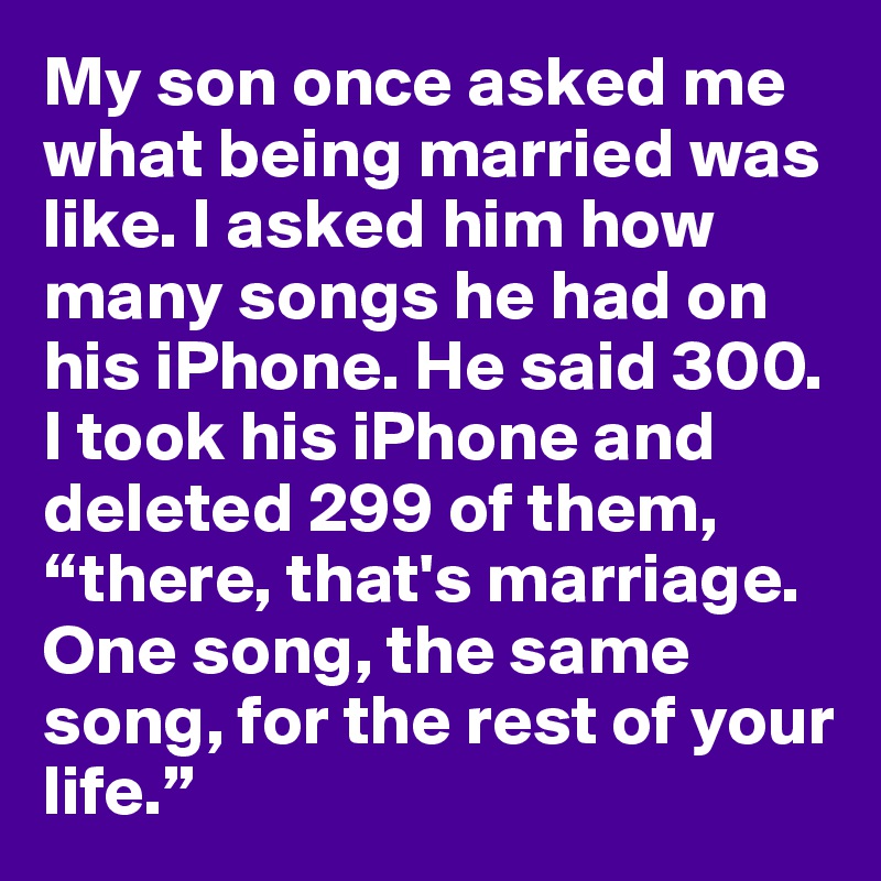 My son once asked me what being married was like. I asked him how many songs he had on his iPhone. He said 300. I took his iPhone and deleted 299 of them, “there, that's marriage. One song, the same song, for the rest of your life.”