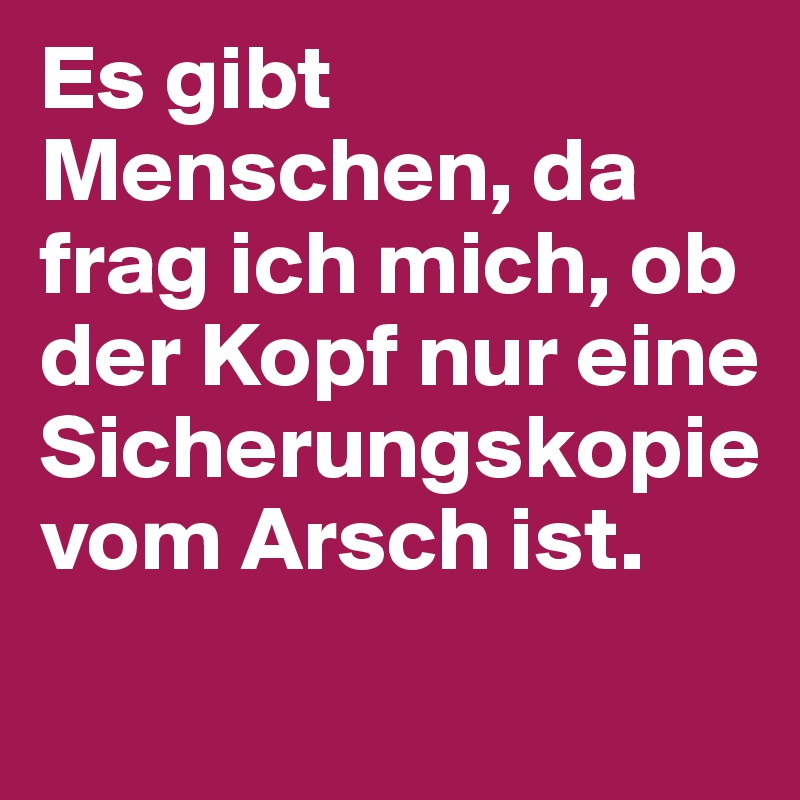 Es gibt Menschen, da frag ich mich, ob der Kopf nur eine Sicherungskopie vom Arsch ist.
