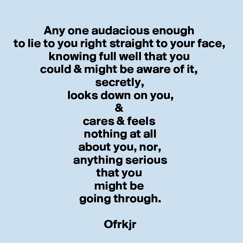 Any one audacious enough 
to lie to you right straight to your face, 
knowing full well that you 
could & might be aware of it, 
secretly, 
looks down on you,
& 
cares & feels 
nothing at all
about you, nor, 
anything serious
that you 
might be 
going through.

Ofrkjr