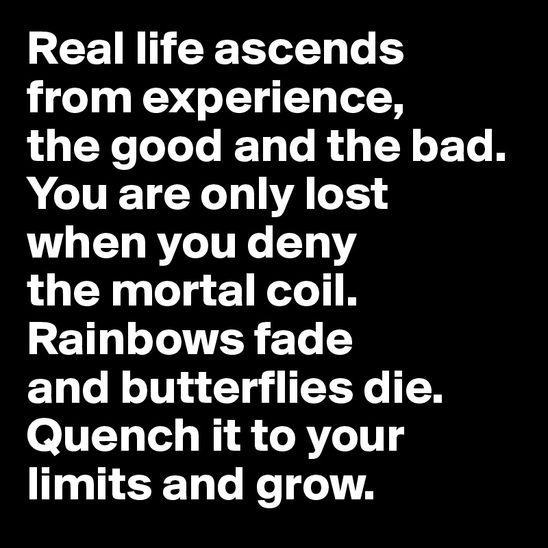Real life ascends 
from experience, 
the good and the bad. You are only lost 
when you deny 
the mortal coil. 
Rainbows fade 
and butterflies die. Quench it to your limits and grow. 