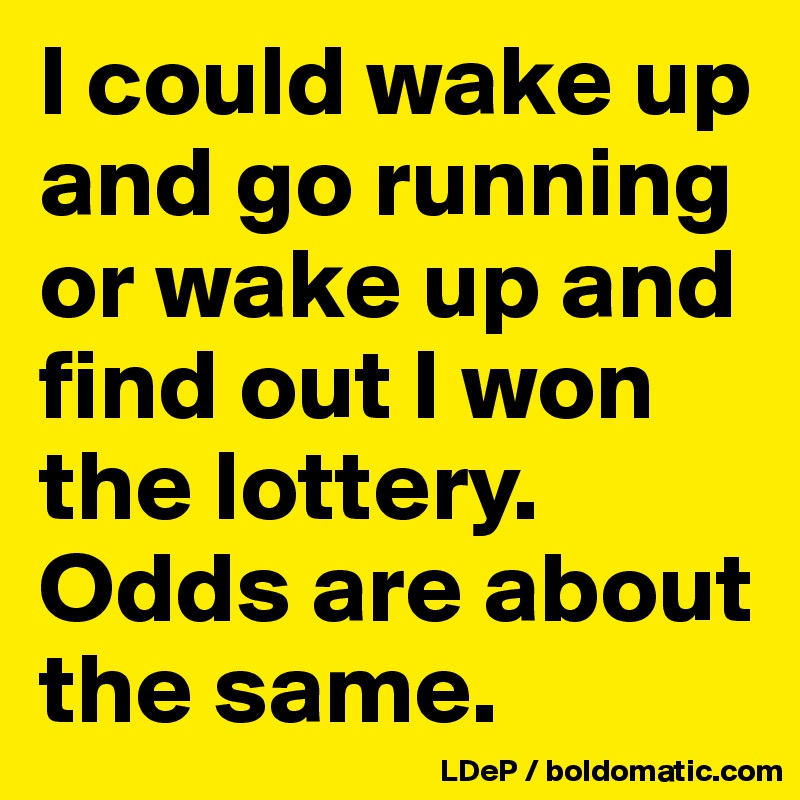 I could wake up and go running or wake up and find out I won the lottery. Odds are about the same. 