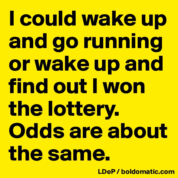 I could wake up and go running or wake up and find out I won the lottery. Odds are about the same. 