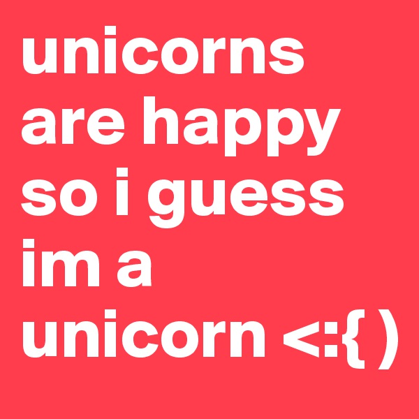 unicorns are happy so i guess im a unicorn <:{ )