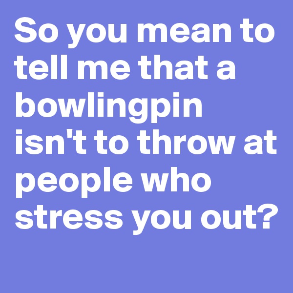 So you mean to tell me that a bowlingpin isn't to throw at people who stress you out?